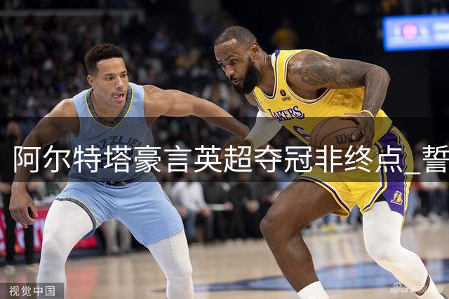 阿尔特塔豪言英超夺冠非终点 誓将枪手带向更高荣耀
